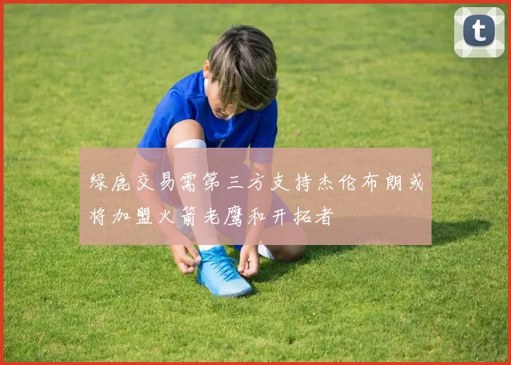 绿鹿交易需第三方支持杰伦布朗或将加盟火箭老鹰和开拓者