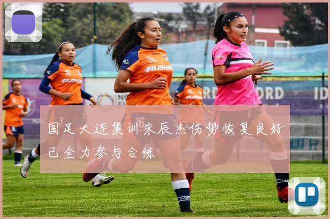国足大连集训朱辰杰伤势恢复良好已全力参与合练