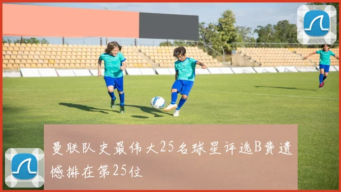 曼联队史最伟大25名球星评选B费遗憾排在第25位