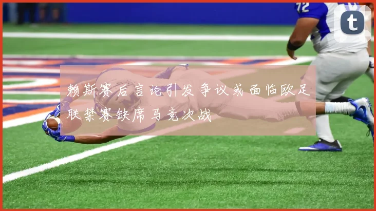 赖斯赛后言论引发争议或面临欧足联禁赛缺席马竞次战