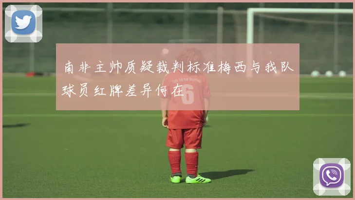 南非主帅质疑裁判标准梅西与我队球员红牌差异何在