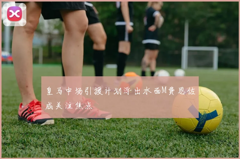 皇马中场引援计划浮出水面M费恩佐成关注焦点