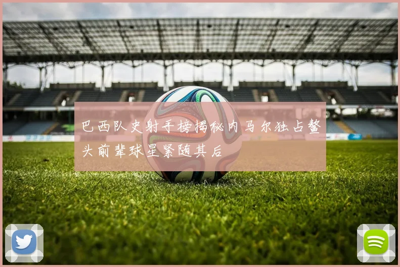 巴西队史射手榜揭秘内马尔独占鳌头前辈球星紧随其后