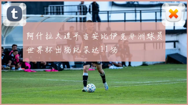 阿什拉夫追平吉安比伊克非洲球员世界杯出场纪录达11场