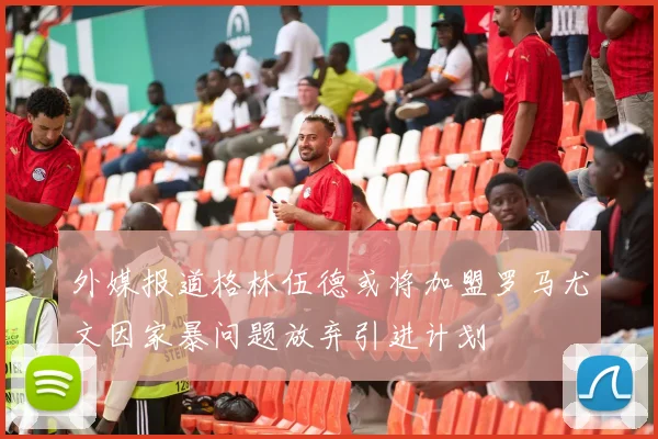 外媒报道格林伍德或将加盟罗马尤文因家暴问题放弃引进计划