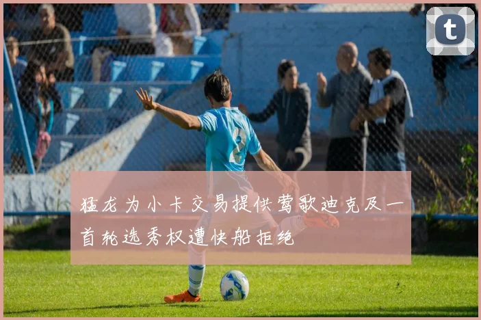 猛龙为小卡交易提供莺歌迪克及一首轮选秀权遭快船拒绝