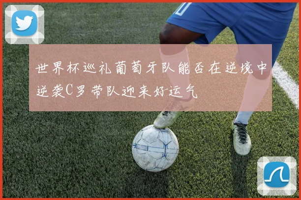 世界杯巡礼葡萄牙队能否在逆境中逆袭C罗带队迎来好运气