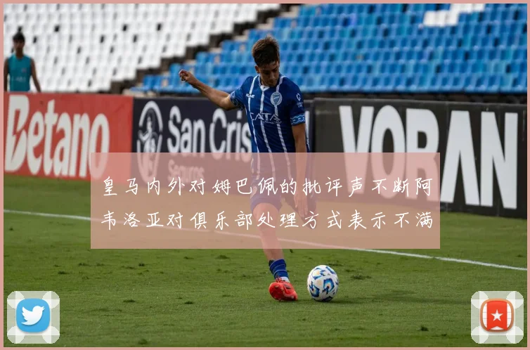 皇马内外对姆巴佩的批评声不断阿韦洛亚对俱乐部处理方式表示不满