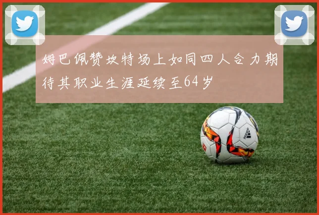 姆巴佩赞坎特场上如同四人合力期待其职业生涯延续至64岁
