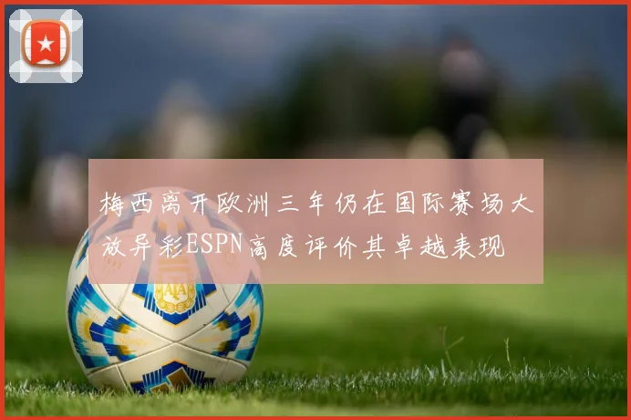 梅西离开欧洲三年仍在国际赛场大放异彩ESPN高度评价其卓越表现