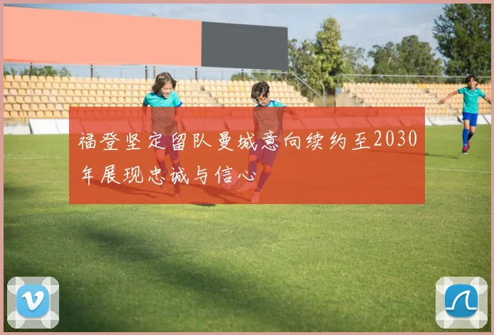福登坚定留队曼城意向续约至2030年展现忠诚与信心