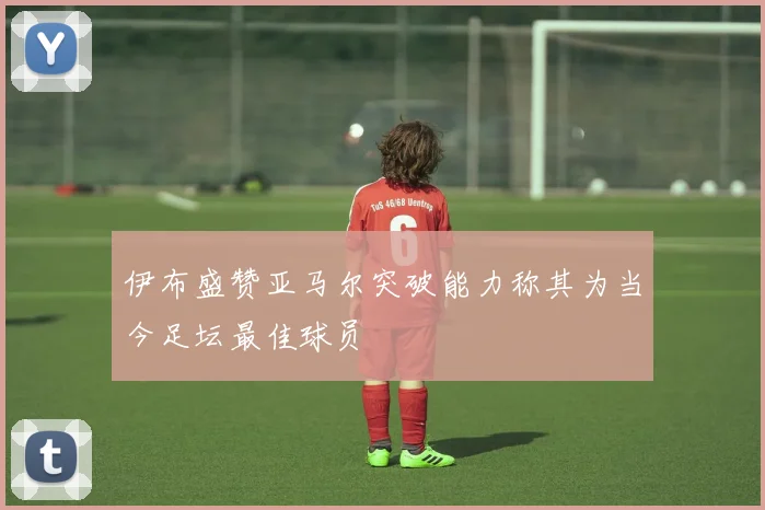 伊布盛赞亚马尔突破能力称其为当今足坛最佳球员