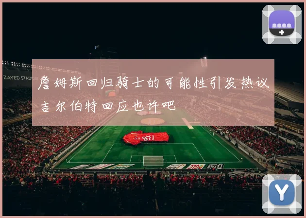 詹姆斯回归骑士的可能性引发热议吉尔伯特回应也许吧