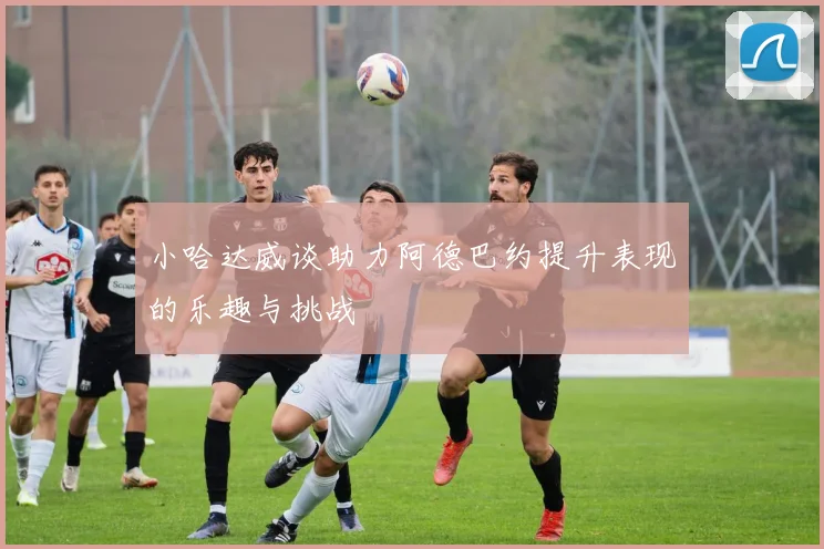 小哈达威谈助力阿德巴约提升表现的乐趣与挑战