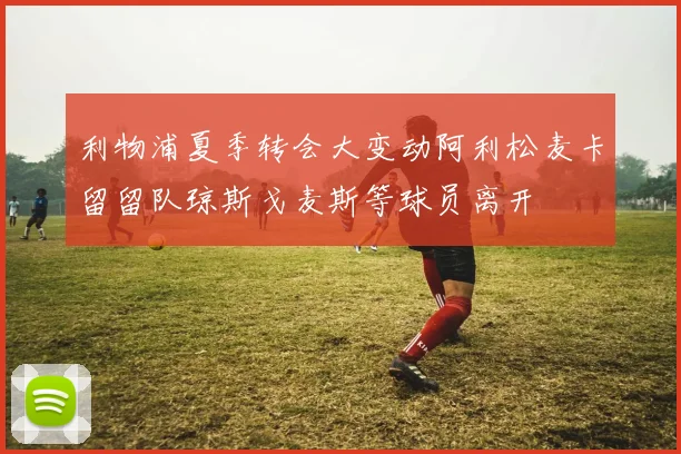 利物浦夏季转会大变动阿利松麦卡留留队琼斯戈麦斯等球员离开