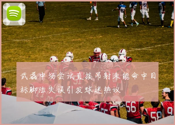 武磊中场尝试直接吊射未能命中目标脚法失误引发球迷热议