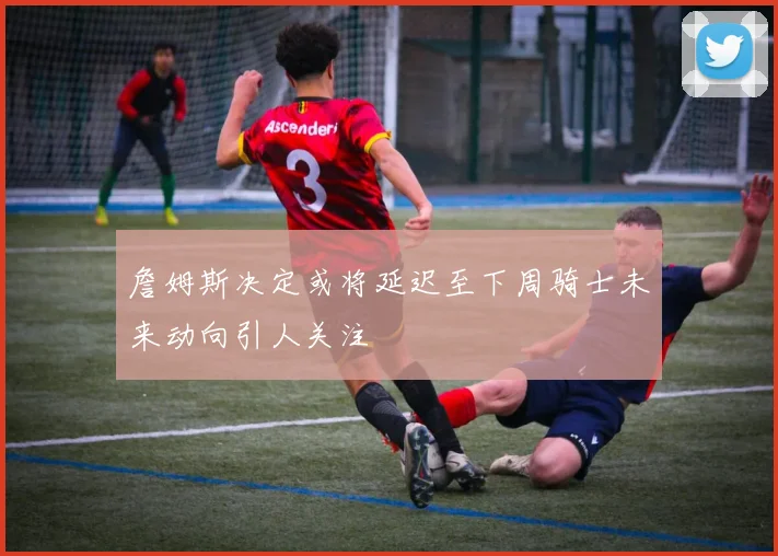 詹姆斯决定或将延迟至下周骑士未来动向引人关注