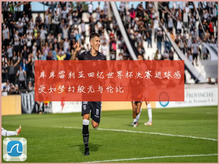 库库雷利亚回忆世界杯决赛进球感受如梦幻般无与伦比