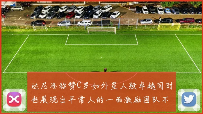 达尼洛称赞C罗如外星人般卓越同时也展现出平常人的一面激励团队不断进步