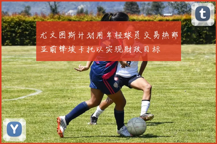 尤文图斯计划用年轻球员交易热那亚前锋埃卡托以实现财政目标