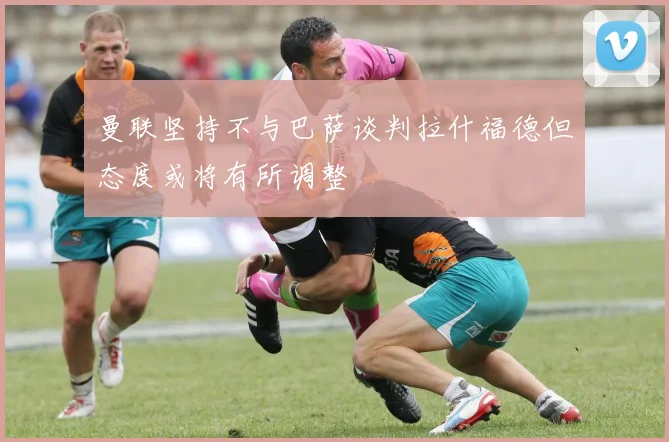 曼联坚持不与巴萨谈判拉什福德但态度或将有所调整
